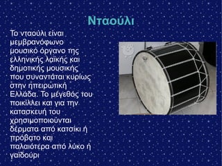 Νταούλι
Το νταούλι είναι
μεμβρανόφωνο
μουσικό όργανο της
ελληνικής λαϊκής και
δημοτικής μουσικής
που συναντάται κυρίως
στην ηπειρωτική
Ελλάδα. Το μέγεθός του
ποικίλλει και για την
κατασκευή του
χρησιμοποιούνται
δέρματα από κατσίκι ή
πρόβατο και
παλαιότερα από λύκο ή
γαϊδούρι
 