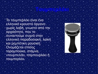 Τουμπερλέκι
Το τουμπερλέκι είναι ένα
ελληνικό κρουστό όργανο
χωρίς λαβή, γνωστό από την
αρχαιότητα, που το
συναντούμε συχνά στην
ελληνική παραδοσιακή, λαϊκή
και ρεμπέτικη μουσική.
Ονομάζεται επίσης
ταραμπούκα, στάμνα,
ντουμπελέκι, τσιμπουρλέκι ή
τουμπερλέκι.
 