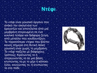Ντέφι
Το ντέφι είναι μουσικό όργανο που
ανήκει την οικογένεια των
κρουστών και αποτελείται από μια
μεμβράνη στερεωμένη σε ένα
κυκλικό τελάρο και διάφορα ζεύγη
από μέταλλο που κουδουνίζουν.
Τα περισσότερα ντέφια που βλέπει
κανείς σήμερα στη δυτική λαϊκή
μουσική είναι χωρίς τη μεμβράνη.
Το ντέφι παίζεται με διάφορους
τρόπους: Κρατώντας το ή
στερεώνοντάς το σε μια βάση,
κτυπώντας το με το χέρι ή κάποιο
ξύλο, κουνώντας το, ή κτυπώντας
το στο πόδι.
 