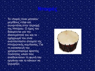 Νταιρές
Το νταιρές είναι μεσαίου
μεγέθους ντέφι και
συναντάται στην περιοχή
της Ηπείρου. Ο ήχος του
διακρίνεται για την
ιδιαιτερότητά του και το
ηχόχρωμά του είναι
αναπόσπαστο στοιχείο της
Ηπειρώτικης κομπανίας. Για
τη κατασκευή του
χρησιμοποιούμε άριστης
ποιότητας υλικά που
αναδεικνύουν τη φωνή του
οργάνου και το κάνουν να
ξεχωρίζει. .
 