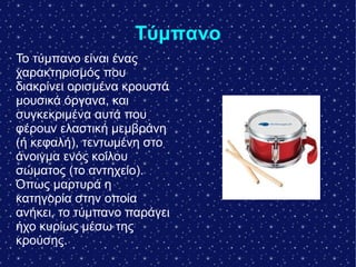 Tύμπανο
Το τύμπανο είναι ένας
χαρακτηρισμός που
διακρίνει ορισμένα κρουστά
μουσικά όργανα, και
συγκεκριμένα αυτά που
φέρουν ελαστική μεμβράνη
(ή κεφαλή), τεντωμένη στο
άνοιγμα ενός κοίλου
σώματος (το αντηχείο).
Όπως μαρτυρά η
κατηγορία στην οποία
ανήκει, το τύμπανο παράγει
ήχο κυρίως μέσω της
κρούσης.
 