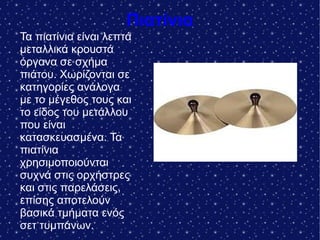 Πιατίνια
Τα πιατίνια είναι λεπτά
μεταλλικά κρουστά
όργανα σε σχήμα
πιάτου. Χωρίζονται σε
κατηγορίες ανάλογα
με το μέγεθος τους και
το είδος του μετάλλου
που είναι
κατασκευασμένα. Τα
πιατίνια
χρησιμοποιούνται
συχνά στις ορχήστρες
και στις παρελάσεις,
επίσης αποτελούν
βασικά τμήματα ενός
σετ τυμπάνων.
 