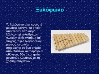 Ξυλόφωνο
Το ξυλόφωνο είναι κρουστό
μουσικό όργανο, το οποίο
αποτελείται από σειρά
ξύλινων ημικυλινδρικών
πλακών ίδιου πλάτους και
πάχους, αλλά διαφορετικού
μήκους, οι οποίες
στηρίζονται σε δυο σημεία
από ελαστικό και παράγουν
φθόγγους δύο ή και τριών
μουσικών κλιμάκων με τη
χρήση μπαγκετών.
 