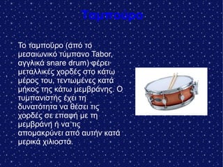 Ταμπούρο
.
Το ταμπούρο (από το
μεσαιωνικό τύμπανο Tabor,
αγγλικά snare drum) φέρει
μεταλλικές χορδές στο κάτω
μέρος του, τεντωμένες κατά
μήκος της κάτω μεμβράνης. Ο
τυμπανιστής έχει τη
δυνατότητα να θέσει τις
χορδές σε επαφή με τη
μεμβράνη ή να τις
απομακρύνει από αυτήν κατά
μερικά χιλιοστά.
 