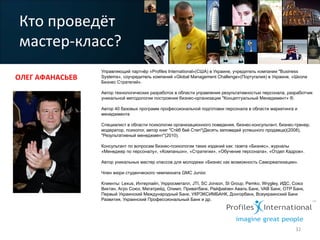 Управляющий партнёр «Profiles International»(США) в Украине, учредитель компании "Business
Systems», соучредитель компаний «Global Management Challenge»(Португалия) в Украине, «Школа
Бизнес Стратегий».
Автор технологических разработок в области управления результативностью персонала, разработчик
уникальной методологии построения бизнес-организации "Концептуальный Менеджмент» ®.
Автор 40 базовых программ профессиональной подготовки персонала в области маркетинга и
менеджмента
Специалист в области психологии организационного поведения, бизнес-консультант, бизнес-тренер,
модератор, психолог, автор книг "Стёб бай Степ"(Десять заповедей успешного продавца)(2008),
"Результативный менеджмент"(2010).
Консультант по вопросам бизнес-психологии таких изданий как: газета «Бизнес», журналы
«Менеджер по персоналу», «Компаньон», «Стратегии», «Обучение персонала», «Отдел Кадров».
Автор уникальных мастер классов для молодежи «Бизнес как возможность Самореализации».
Член жюри студенческого чемпионата GMC Junior.
Клиенты: Lexus, Интерпайп, Укрросметалл, JTI, SC Jonson, SI Group, Pemko, Wrygley, ИДС, Союз
Виктан, Агро Союз, Мегатрейд, Олимп, Приватбанк, Райфайзен Аваль Банк, VAB Банк, OTP Банк,
Первый Украинский Международный Банк, УКРЭКСИМБАНК, Донгорбанк, Всеукраинский Банк
Развития, Украинский Профессиональный Банк и др.
Кто	
  проведёт	
  
мастер-­‐класс?	
  
ОЛЕГ	
  АФАНАСЬЕВ	
  	
  
32	
  
 