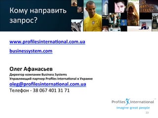 Кому	
  направить	
  
запрос?	
  	
  
www.proﬁlesinterna>onal.com.ua	
  
businessystem.com	
  
	
  
Олег	
  Афанасьев	
  
Директор	
  компании	
  Business	
  Systems	
  
Управляющий	
  партнер	
  Proﬁles	
  Interna>onal	
  в	
  Украине	
  
oleg@proﬁlesinterna>onal.com.ua	
  	
  	
  
Телефон	
  -­‐	
  38	
  067	
  401	
  31	
  71	
  
	
  
	
  
	
  
33
 