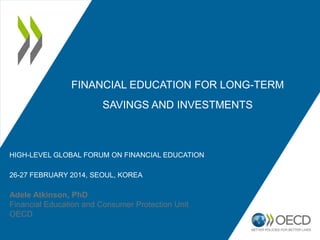 FINANCIAL EDUCATION FOR LONG-TERM
SAVINGS AND INVESTMENTS
Adele Atkinson, PhD
Financial Education and Consumer Protection Unit
OECD
HIGH-LEVEL GLOBAL FORUM ON FINANCIAL EDUCATION
26-27 FEBRUARY 2014, SEOUL, KOREA
 