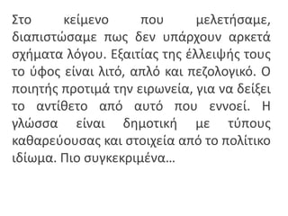 Στο κείμενο που μελετιςαμε,
διαπιςτϊςαμε πωσ δεν υπάρχουν αρκετά
ςχιματα λόγου. Εξαιτίασ τθσ ζλλειψισ τουσ
το φφοσ είναι λιτό, απλό και πεηολογικό. Ο
ποιθτισ προτιμά τθν ειρωνεία, για να δείξει
το αντίκετο από αυτό που εννοεί. Η
γλϊςςα είναι δθμοτικι με τφπουσ
κακαρεφουςασ και ςτοιχεία από το πολίτικο
ιδίωμα. Πιο ςυγκεκριμζνα…
 