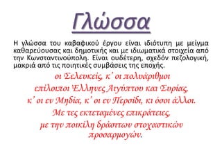 Γλώσσα
Η γλϊςςα του καβαφικοφ ζργου είναι ιδιότυπθ με μείγμα
κακαρεφουςασ και δθμοτικισ και με ιδιωματικά ςτοιχεία από
τθν Κωνςταντινοφπολθ. Είναι ουδζτερθ, ςχεδόν πεηολογικι,
μακριά από τισ ποιθτικζσ ςυμβάςεισ τθσ εποχισ.
οι Σελευκείς, κ’ οι πολυάριθμοι
επίλοιποι Έλληνες Aιγύπτου και Συρίας,
κ’ οι εν Μηδία, κ’ οι εν Περσίδι, κι όσοι άλλοι.
Με τες εκτεταμένες επικράτειες,
με την ποικίλη δράσιτων στοχαστικών
προσαρμογών.
 