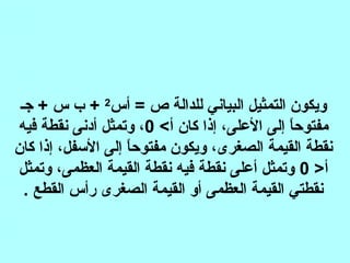 ‫أس‬ = ‫ص‬ ‫للدالة‬ ‫البياني‬ ‫التمثيل‬ ‫ويكون‬2
‫جـ‬ + ‫س‬ ‫ب‬ +
‫أ‬ ‫كان‬ ‫إذا‬ ،‫العلى‬ ‫إلى‬ ‫ا‬ً‫مفتوح‬0‫فيه‬ ‫نقطة‬ ‫أدنى‬ ‫وتمثل‬ ،
‫كان‬ ‫إذا‬ ،‫السفل‬ ‫إلى‬ ‫ا‬ً‫مفتوح‬ ‫ويكون‬ ،‫الصغرى‬ ‫القيمة‬ ‫نقطة‬
‫أ‬0‫وتمثل‬ ،‫العظمى‬ ‫القيمة‬ ‫نقطة‬ ‫فيه‬ ‫نقطة‬ ‫أعلى‬ ‫وتمثل‬
. ‫القطع‬ ‫رأس‬ ‫الصغرى‬ ‫القيمة‬ ‫أو‬ ‫العظمى‬ ‫القيمة‬ ‫نقطتي‬
 