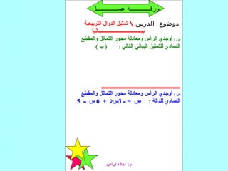 ‫الدرس‬ ‫موضوع‬‫التربيعية‬ ‫الدوال‬ ‫تمثيل‬
‫بيــــــــــــــــــــــــــــــــــانيا‬
: ‫س‬‫والمقطع‬ ‫التماثل‬ ‫محور‬ ‫ومعادلة‬ ‫الرأس‬ ‫أوجدي‬
( ‫ب‬ ) : ‫التالي‬ ‫البياني‬ ‫للتمثيل‬ ‫الصادي‬
00000000000000000000000000000000000000000000000000000000
: ‫س‬‫والمقطع‬ ‫التماثل‬ ‫محور‬ ‫ومعادلة‬ ‫الرأس‬ ‫أوجدي‬
‫ــ‬ = ‫ص‬ : ‫للدالة‬ ‫الصادي‬3‫س‬2+6‫ــ‬ ‫س‬5
‫ابراهيم‬ ‫نجل ء‬  ‫م‬
‫عمــــــــــــــل‬ ‫ورقـــــــــــــة‬
 