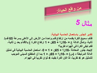 ‫ل‬‫ا‬‫ث‬‫م‬5
‫ة‬‫ا‬‫ي‬‫ح‬‫ل‬‫ا‬ ‫ع‬‫رق‬‫ا‬‫و‬ ‫ن‬‫م‬
:
:‫البيانية‬ ‫الحاسبة‬ ‫باستعمال‬ ‫الجذور‬ ‫تقدير‬
‫بسرعة‬ ‫العلى‬ ‫إلى‬ ‫الرض‬ ‫من‬ ‫واحدة‬ ‫رقدم‬ ‫ارتفاع‬ ‫من‬ ‫بقدمه‬ ‫الكرة‬ ‫سميح‬ ‫رقذف‬65/‫رقدم‬
- = ‫ع‬ ‫الدالة‬ ‫وتمثل‬ ،‫ثانية‬16‫ن‬2
+65+ ‫ن‬1،‫ثانية‬ ‫ن‬ ‫بعد‬ ‫بالرقدام‬ ‫ع‬ ‫الكرة‬ ‫ارتفاع‬
‫ا ؟‬ً ‫تقريب‬ ‫الهواء‬ ‫في‬ ‫الكرة‬ ‫تبقى‬ ‫فكم‬
- ‫المعادلة‬ ‫جذور‬ ‫ليجاد‬16‫ن‬2
+65+ ‫ن‬1=0‫تمثيل‬ ‫في‬ ‫البيانية‬ ‫الحاسبة‬ ‫استعمل‬ ،
- = (‫)س‬ ‫د‬ ‫المرتبطة‬ ‫الدالة‬16‫ن‬2
+65+ ‫ن‬1‫الموجب‬ ‫السيني‬ ‫المقطع‬ ‫أن‬ ‫بما‬
‫هو‬ ‫للتمثيل‬4‫بقيت‬ ‫الكرة‬ ‫فإن‬ ‫لذا‬ ،‫ا‬ً ‫تقريب‬4.‫الهواء‬ ‫في‬ ‫ا‬ً ‫تقريب‬ ‫ثوان‬
 