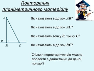 Повторення
планіметричного матеріалу
Як називають відрізок АВ?А
В С
а
Як називають відрізок АC?
Як називають точку В, точку С?
Як називають відрізок ВC?
Скільки перпендикулярів можна
провести з даної точки до даної
прямої?
 