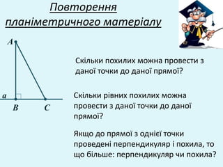 Повторення
планіметричного матеріалу
Скільки рівних похилих можна
провести з даної точки до даної
прямої?
А
В С
а
Якщо до прямої з однієї точки
проведені перпендикуляр і похила, то
що більше: перпендикуляр чи похила?
Скільки похилих можна провести з
даної точки до даної прямої?
 