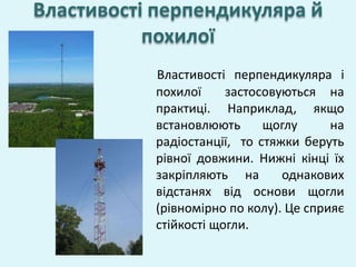 Властивості перпендикуляра і
похилої застосовуються на
практиці. Наприклад, якщо
встановлюють щоглу на
радіостанції, то стяжки беруть
рівної довжини. Нижні кінці їх
закріпляють на однакових
відстанях від основи щогли
(рівномірно по колу). Це сприяє
стійкості щогли.
Властивості перпендикуляра й
похилої
 