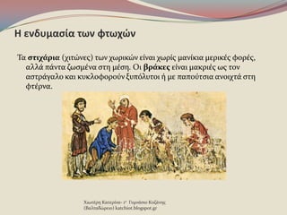 Η ενδυμαςία των φτωχϊν
Τα ςτιχάρια (χιτώνεσ) των χωρικών εύναι χωρύσ μανύκια μερικϋσ φορϋσ,
αλλϊ πϊντα ζωςμϋνα ςτη μϋςη. Οι βράκεσ εύναι μακριϋσ ωσ τον
αςτρϊγαλο και κυκλοφοροϑν ξυπϐλυτοι ό με παποϑτςια ανοιχτϊ ςτη
φτϋρνα.
Χιωτϋρη Κατερύνα- 1ο Γυμνϊςιο Κοζϊνησ
(Βαλταδώρειο) katchiot.blogspot.gr
 