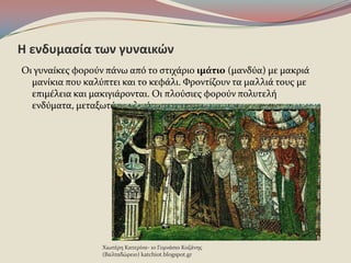 Η ενδυμαςία των γυναικϊν
Οι γυναύκεσ φοροϑν πϊνω απϐ το ςτιχϊριο ιμάτιο (μανδϑα) με μακριϊ
μανύκια που καλϑπτει και το κεφϊλι. Φροντύζουν τα μαλλιϊ τουσ με
επιμϋλεια και μακιγιϊρονται. Οι πλοϑςιεσ φοροϑν πολυτελό
ενδϑματα, μεταξωτϊ και λινϊ.
Χιωτϋρη Κατερύνα- 1ο Γυμνϊςιο Κοζϊνησ
(Βαλταδώρειο) katchiot.blogspot.gr
 