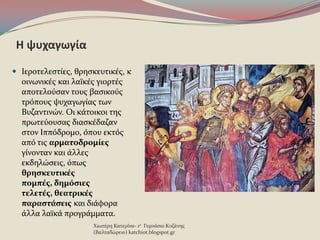 Η ψυχαγωγία
 Ιεροτελεςτύεσ, θρηςκευτικϋσ, κ
οινωνικϋσ και λαώκϋσ γιορτϋσ
αποτελοϑςαν τουσ βαςικοϑσ
τρϐπουσ ψυχαγωγύασ των
Βυζαντινών. Οι κϊτοικοι τησ
πρωτεϑουςασ διαςκϋδαζαν
ςτον Ιππϐδρομο, ϐπου εκτϐσ
απϐ τισ αρματοδρομίεσ
γύνονταν και ϊλλεσ
εκδηλώςεισ, ϐπωσ
θρηςκευτικέσ
πομπέσ, δημόςιεσ
τελετέσ, θεατρικέσ
παραςτάςεισ και διϊφορα
ϊλλα λαώκϊ προγρϊμματα.
Χιωτϋρη Κατερύνα- 1ο Γυμνϊςιο Κοζϊνησ
(Βαλταδώρειο) katchiot.blogspot.gr
 