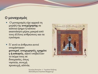 Ο μοναχιςμόσ
 Ο μοναχιςμϐσ εύχε αρχικϊ τη
μορφό τησ αναχώρηςησ ςε
κϊποια ϋρημο ό κϊποιο
ακατούκητο μϋροσ μακριϊ απϐ
τουσ ϊλλουσ ανθρώπουσ και τα
εγκϐςμια.
 Γι' αυτϐ οι ϊνθρωποι αυτού
ονομϊςτηκαν
μοναχοί, αναχωρητέσ, ερημίτε
σ ή αςκητέσ, αφοϑ υπϋβαλλαν
το ςώμα τουσ ςε
δοκιμαςύεσ, ϐπωσ
νηςτεύα, ςυνεχό
προςευχό, αϒπνύα.
Χιωτϋρη Κατερύνα- 1ο Γυμνϊςιο Κοζϊνησ
(Βαλταδώρειο) katchiot.blogspot.gr
 