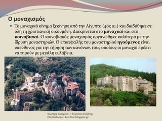 Ο μοναχιςμόσ
 Το μοναχικϐ κύνημα ξεκύνηςε απϐ την Αύγυπτο (4οσ αι.) και διαδϐθηκε ςε
ϐλη τη χριςτιανικό οικουμϋνη. Διακρύνεται ςτο μοναχικό και ςτο
κοινοβιακό. Ο κοινοβιακϐσ μοναχιςμϐσ οργανώθηκε καλϑτερα με την
ύδρυςη μοναςτηριών. Ο επικεφαλόσ του μοναςτηριοϑ ηγούμενοσ εύναι
υπεϑθυνοσ για την τόρηςη των κανϐνων, τουσ οπούουσ οι μοναχού πρϋπει
να τηροϑν με μεγϊλη ευλϊβεια.
Χιωτϋρη Κατερύνα- 1ο Γυμνϊςιο Κοζϊνησ
(Βαλταδώρειο) katchiot.blogspot.gr
 