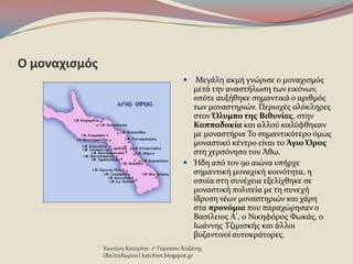 Ο μοναχιςμόσ
 Μεγϊλη ακμό γνώριςε ο μοναχιςμϐσ
μετϊ την αναςτόλωςη των εικϐνων,
οπϐτε αυξόθηκε ςημαντικϊ ο αριθμϐσ
των μοναςτηριών. Περιοχϋσ ολϐκληρεσ
ςτον Όλυμπο τησ Βιθυνίασ, ςτην
Καππαδοκία και αλλοϑ καλϑφθηκαν
με μοναςτόρια Το ςημαντικϐτερo ϐμωσ
μοναςτικϐ κϋντρο εύναι το Άγιο Όροσ
ςτη χερςϐνηςο του Άθω.
 Ήδη απϐ τον 9ο αιώνα υπόρχε
ςημαντικό μοναχικό κοινϐτητα, η
οπούα ςτη ςυνϋχεια εξελύχθηκε ςε
μοναςτικό πολιτεύα με τη ςυνεχό
ύδρυςη νϋων μοναςτηριών και χϊρη
ςτα προνόμια που παραχώρηςαν ο
Βαςύλειοσ Α', ο Νικηφϐροσ Φωκϊσ, ο
Ιωϊννησ Τζιμιςκόσ και ϊλλοι
βυζαντινού αυτοκρϊτορεσ.
Χιωτϋρη Κατερύνα- 1ο Γυμνϊςιο Κοζϊνησ
(Βαλταδώρειο) katchiot.blogspot.gr
 