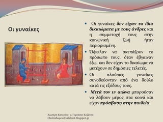 Οι γυναίκεσ
 Οι γυναύκεσ δεν είχαν τα ίδια
δικαιώματα με τουσ άνδρεσ και
η ςυμμετοχό τουσ ςτην
κοινωνικό ζωό όταν
περιοριςμϋνη.
 Όφειλαν να ςκεπϊζουν το
πρϐςωπο τουσ, ϐταν ϋβγαιναν
ϋξω, και δεν εύχαν το δικαύωμα να
μετϋχουν ςε δημϐςιεσ τελετϋσ.
 Οι πλοϑςιεσ γυναύκεσ
ςυνοδεϑονταν απϐ ϋνα δοϑλο
κατϊ τισ εξϐδουσ τουσ.
 Μετά τον 11ο αιώνα μποροϑςαν
να λϊβουν μϋροσ ςτα κοινϊ και
εύχαν πρόςβαςη ςτην παιδεία.
Χιωτϋρη Κατερύνα- 1ο Γυμνϊςιο Κοζϊνησ
(Βαλταδώρειο) katchiot.blogspot.gr
 