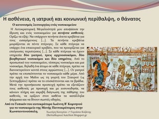 Η αςκζνεια, θ ιατρικι και κοινωνικι περίκαλψθ, ο κάνατοσ
Ο κανονιςμόσ λειτουργίασ ενόσ νοςοκομείου
Η Αυτοκρατορικό Μεγαλειϐτητϊ μου αποφϊςιςε την
ύδρυςη και ενϐσ νοςοκομεύου για πενήντα αςθενείσ.
Ορύζω τα εξόσ: Να υπϊρχουν πενόντα ϊνετα κρεβϊτια για
τουσ ειςαγϐμενουσ [...]. Τα πενόντα κρεβϊτια
μοιρϊζονται ςε πϋντε πτϋρυγεσ. Σε κϊθε πτϋρυγα να
υπϊρχει ϋνα επικουρικϐ κρεβϊτι, που να προορύζεται για
επεύγουςεσ περιπτώςεισ [...]. Σε κϊθε πτϋρυγα να ϋχουν
υπηρεςύα δύο γιατροί, τρεισ αρχινοςοκόμοι, δύο
βοηθητικοί νοςοκόμοι και δύο υπηρέτεσ. Απϐ το
προςωπικϐ του νοςοκομεύου, τϋςςερισ νοςοκϐμοι και μια
νοςοκϐμα, δηλαδό ϋνα ϊτομο ςε κϊθε πτϋρυγα, πρϋπει να
διανυκτερεϑουν κοντϊ ςτουσ αρρώςτουσ [...]. Οι γιατρού
πρϋπει να επιςκϋπτονται το νοςοκομεύο κϊθε μϋρα. Απϐ
την αρχό του ΜαϏου ωσ τη γιορτό του Σταυροϑ (14
Σεπτεμβρύου) πρϋπει να το επιςκϋπτονται και τα βρϊδια.
Μετϊ την προςόκουςα προςευχό πρϋπει να εξετϊζουν
τουσ αςθενεύσ με προςοχό και με ευςυνειδηςύα, να
κϊνουν πλόρη και ακριβό διϊγνωςη τησ πϊθηςησ του
καθενϐσ, να ορύζουν ςτον καθϋνα τα κατϊλληλα
φϊρμακα και να δύνουν ςωςτϋσ οδηγύεσ.
Από το Τυπικόν του αυτοκράτορα Ιωάννη Β' Κομνηνού
για το νοςοκομείο τησ Μονήσ Παντοκράτοροσ ςτην
Κωνςταντινούπολη. Χιωτϋρη Κατερύνα- 1ο Γυμνϊςιο Κοζϊνησ
(Βαλταδώρειο) katchiot.blogspot.gr
 