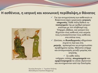 Η αςκζνεια, θ ιατρικι και κοινωνικι περίκαλψθ,ο κάνατοσ
 Για την αντιμετώπιςη των αςθενειών οι
Βυζαντινού εύχαν οργανώςει ιατρικέσ
υπηρεςίεσ. Κϊθε πϐλη διϋθετε το
νοςοκομείο τησ με αριθμϐ γιατρών
ανϊλογα με τον πληθυςμϐ τησ.
Υπόρχαν, βϋβαια, και γιατρού που
δϋχονταν τουσ αςθενεύσ ςτα ιατρεύα
τουσ ό επιςκϋπτονταν τουσ αςθενεύσ
ςτα ςπύτια τουσ.
 Ωςτϐςο, οι δειςιδαιμονίεσ οδηγοϑςαν
ςυχνϊ το λαϐ και ςτη
μαγεία, προκειμϋνου να αντιμετωπύςει
προβλόματα υγεύασ. Μϊλιςτα υπόρχε
και ανταγωνιςμϐσ μεταξϑ μαγεύασ και
ιατρικόσ.
 Σε κϊθε πϐλη
υπόρχαν, επύςησ, πτωχοκομεία και
ορφανοτροφεία τα οπούα ιδρϑονταν
και ςυντηροϑνταν απϐ την Εκκληςύα.
Χιωτϋρη Κατερύνα- 1ο Γυμνϊςιο Κοζϊνησ
(Βαλταδώρειο) katchiot.blogspot.gr
 