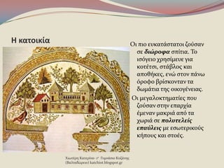 Η κατοικία Οι πιο ευκατϊςτατοι ζοϑςαν
ςε διώροφα ςπύτια. Το
ιςϐγειο χρηςύμευε για
κοτϋτςι, ςτϊβλοσ και
αποθόκεσ, ενώ ςτον πϊνω
ϐροφο βρύςκονταν τα
δωμϊτια τησ οικογϋνειασ.
Οι μεγαλοκτηματύεσ που
ζοϑςαν ςτην επαρχύα
ϋμεναν μακριϊ απϐ τα
χωριϊ ςε πολυτελείσ
επαύλεισ με εςωτερικοϑσ
κόπουσ και ςτοϋσ.
Χιωτϋρη Κατερύνα- 1ο Γυμνϊςιο Κοζϊνησ
(Βαλταδώρειο) katchiot.blogspot.gr
 