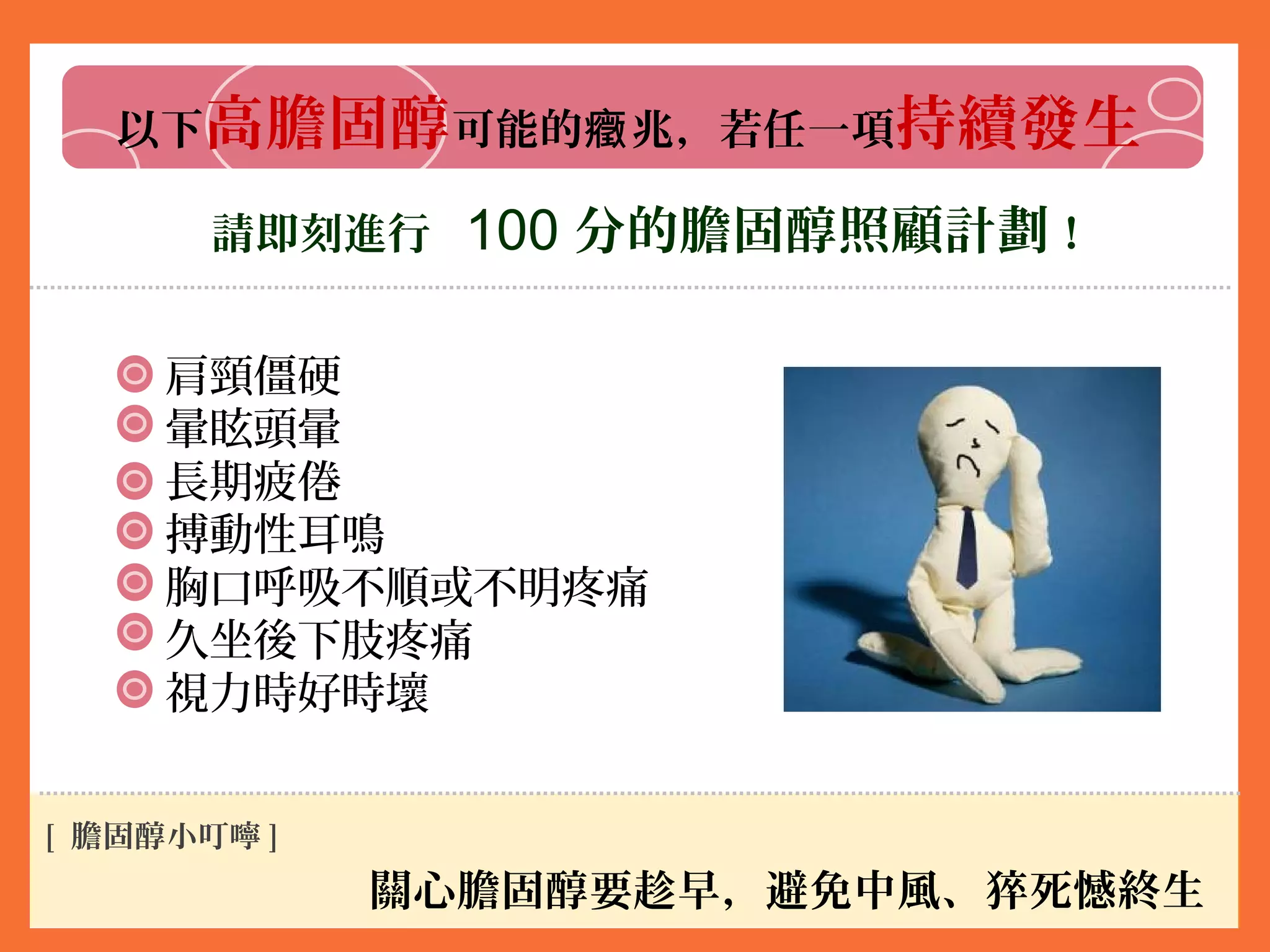 以下高膽固醇可能的 兆，若任一項癥 持續發生
請即刻進行 100 分的膽固醇照顧計劃！
肩頸僵硬
暈眩頭暈
長期疲倦
搏動性耳鳴
胸口呼吸不順或不明疼痛
久坐後下肢疼痛
視力時好時壞
關心膽固醇要趁早，避免中風、猝死憾終生
[ 膽固醇小叮嚀 ]
 