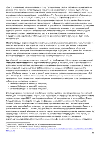 12
области телевидения и радиовещания на 2010-2025 годы. Перечень каналов сформируют не на конкурсной
основе, а путем принятия соответствующего нормативного правового акта. В перечень будут включены
республиканские информационный, культурный, детско-юношеский каналы, а также «региональные каналы,
освещающие события, происходящие в каждой области РТ». Риски для частных вещателей в Таджикистане
обусловлены тем, что концептуальные документы по переходу на цифровое эфирное вещание не
предусматривают никаких возможностей для сохранения их аудитории. Нет перспектив войти в перечень
каналов, доступных всему населению страны, поскольку он формируется из республиканских каналов и вне
какого-либо конкурса. Нет перспектив организовать и транслировать собственный мультиплекс, состоящий из
местных каналов, как это планируется в Кыргызстане. Единственная возможность для сохранения своей
аудитории у частных вещателей – это возможность продолжения вещания в аналоговом формате, однако
будет ли предоставлена такая возможность, пока не ясно. Или включение в платные мультиплексы
государственного оператора ОАО «Телерадиоком» и в данном случае доступность тарифов будет играть
решающую роль.
В Кыргызстане для сохранения аудитории местных и региональных каналов выделено по 2 мультиплекса в 9
зонах и 1 мультиплекс в зоне Баткенской области. Предполагается, что местные частные ТВ-компании
самоорганизуются и за счет собственных средств или привлеченных инвестиций смогут обеспечить
трансляцию всех имеющихся аналоговых каналов на привычную аудиторию. Риски для частных вещателей в
Кыргызстане обусловлены тем, что за весьма короткий срок им нужно решить организационные и
технические вопросы по мультиплексированию и трансляции собственных каналов.
Другой важный аспект цифровизации для вещателей – это необходимость (объективная и законодательная)
наращивать объемы собственной аудиовизуальной продукции. В Казахстане, как в Кыргызстане законы о
телевидении и радиовещании предусматривают положения об определенном соотношении собственной и
ретранслируемой продукции, а также требования о наличии определенного объема национального
аудиовизуального продукта. В Кыргызстане национальный аудиовизуальный продукт должен составлять не
менее 60% объема вещания (то есть, не менее 9 часов ежедневно при расчетном времени трансляции с 7.00
до 23.00 часов)16
. В Казахстане в еженедельном объеме телерадиовещания отечественных теле-,
радиоканалов отечественные теле-, радиопрограммы и музыкальные произведения казахстанских авторов
либо исполнителей должны составлять:
с 1 января 2014 года – не менее 30% процентов;
с 1 января 2016 года – не менее 40% процентов;
с 1 января 2018 года – не менее 50% процентов17
.
Для стимулирования телекомпаний с наибольшим охватом аудитории (как государственных, так и частных)
производить необходимый объем национальной аудиовизуальной продукции в Казахстане действует система
государственного заказа.В 2013 году было выделено более 160 миллионов тенге на эти цели (более $1 млн.)
Государство в лице министерства культуры и информации заказывает телекомпаниям производство
сериалов, ток-шоу, аналитических и документальных программ и фильмов и т.д., и если произведенный
продукт имеет высокий рейтинг, оплачивает его производство за счет средств республиканского бюджета по
довольно высоким ставкам18
. Считается, что производство собственной продукции для телекомпании
невыгодно из-за высокой себестоимости, дешевле закупать аудиовизуальную продукцию на медиа-рынке. Но
необходимость выполнения требований закона по объему отечественной продукции,а также переход на
цифровое эфирное вещание неизбежно должны повлечь увеличение количества собственной
аудиопродукции, производимой местными телекомпаниями. Для этого меры стимулирования и поддержки
16
Пункт 1 статьи 8 Закона КР от 2 июня 2008 года «О телевидении и радиовещании»
17
Пункт 1 статьи 28 Закона РК от 18 января 2012 года «О телерадиовещании»
18
См. информацию по ссылке: http://tengrinews.kz/kazakhstan_news/minkulturyi-potratit-filmyi-goszakazu-smi-160-millionov-tenge-2013-
godu-230216/
 