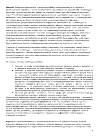 6
Казахстан. В Казахстане национальная сеть цифрового эфирного вещания создается за счет средств
республиканского бюджета и на основе технологических и производственных мощностей АО «Казтелерадио».
Бюджетные средства выделяются на техническое переоборудование, постройку новых и реконструкцию
старых РТС. АО «Казтелерадио» присвоен статус национального оператора телерадиовещания с передачей
вне конкурса частот для целей телерадиовещания. Формально частоты передаются АО «Казтелерадио» для
организации трансляции бесплатного мультиплекса, выполняющего социальную функцию и
обеспечивающего доступ населения к источникам информации. Фактически же АО «Казтелерадио» в
перспективе становится единственным оператором цифрового эфирного вещания, предлагающий населению
не только бесплатный пакет телепрограмм, но и платные пакеты. Для этих целей, а также с целью защиты
контента, используется система условного доступа, применение которой не позволяет владельцам
приставок(абонентам) подключаться и принимать сигнал других операторов. Таким образом, в Казахстане
трансляция бесплатного мультиплекса становится условно бесплатной – его смогут принимать только
владельцы приставок с системой условного доступа, используемой АО «Казтелерадио».При такой модели
построения национальной сети цифрового эфирного вещания создание конкурентного рынка операторов
будет затруднено на практике, хотя никаких законодательных запретов для этого не существует.
Строительство национальной сети цифрового эфирного вещания на базе единственного государственного
оператора - АО «Казтелерадио» - имеет как свои плюсы, так и минусы. К плюсам можно отнести то, что
реализация перехода на цифровое эфирное вещание при наличии одного оператора может осуществиться в
установленные сроки и плану, гарантируясвоевременное выполнение обязательств по международному
соглашению «Женева – 2006»
Но очевидны и минусы такой модели, которая:
 позволяет оператору контролировать рыноктелевизионных приемных устройств (декодеров) и
устанавливать монопольно высокую стоимость на приемное оборудование;
 позволяет в отсутствие конкуренции внедрять выгодные с коммерческой точки зрения, но
абсолютно невыгодные для населения решения о внедрении системы условного доступа. Именно
эта возможность позволит стать АО «Казтелерадио» крупнейшим оператором цифрового
эфирного вещания, доход которого будет формироваться из платежей казахстанских компаний за
их трансляцию и платежей населения за просмотр платных пакетов телеканалов. Так как основной
доход в этом бизнесе будет приносить плата абонентов за просмотр платных пакетов телеканалов,
совершенно оправдано применение системы условного доступа в данном случае. Но
цифровизация – это социальный процесс и он должен осуществляться с учетом интересов
населения, а не бизнес-интересов национального оператора АО «Казтелерадио», поэтому
применение системы условного доступа противоречит интересам населения;
 позволяет устанавливать монопольно высокие тарифы для казахстанских телеканалов для
распространения их в пакетах цифрового эфирного вещания и т.д.
Таким образом, в Казахстане реализуется модель по переходу на цифровое эфирное вещание, основанная на
доминировании национального оператора телерадиовещания (АО «Казтелерадио») и позиционировании его
как крупнейшего государственного провайдера платного ТВ. На него возлагаются не только задачи по
созданию, реконструкции, содержанию и развитию национальной сети телерадиовещания, но и по
монопольному управлению этой сетью, созданной целиком и полностью на средства налогоплательщиков
(!), и по установлению контроля за телевизионным пространством через использование системы условного
доступа. При этом, как видится, задача создания конкурентного рынка операторов цифрового эфирного
вещания и обеспечения для них равного доступа к национальной цифровой сети не ставится даже в
отдаленной перспективе.
Кыргызстан.Совершенно иная модель построения национальной сети цифрового эфирного вещания
реализуется в Кыргызстане. В основе этой модели – создание и развитие конкурентного рынка операторов
при прозрачном распределении радиочастотного спектра в целях телерадиовещания на конкурсной основе.
 