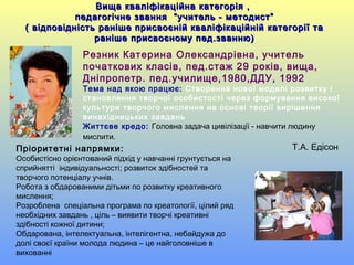 Вища кваліфікаційна категорія ,Вища кваліфікаційна категорія ,
педагогічне звання “учитель - методист”педагогічне звання “учитель - методист”
( відповідність раніше присвоєній кваліфікаційній категорії та( відповідність раніше присвоєній кваліфікаційній категорії та
раніше присвоєному пед.званню)раніше присвоєному пед.званню)
Резник Катерина Олександрівна, учитель
початкових класів, пед.стаж 29 років, вища,
Дніпропетр. пед.училище,1980,ДДУ, 1992
Тема над якою працює: Створення нової моделі розвитку і
становлення творчої особистості через формування високої
культури творчого мислення на основі теорії вирішення
винахідницьких завдань
Життєве кредо: Головна задача цивілізації - навчити людину
мислити.
Т.А. ЕдісонПріоритетні напрямки:
Особистісно орієнтований підхід у навчанні грунтується на
сприйнятті індивідуальності; розвиток здібностей та
творчого потенціалу учнів.
Робота з обдарованими дітьми по розвитку креативного
мислення;
Розроблена спеціальна програма по креатології, цілий ряд
необхідних завдань , ціль – виявити творчі креативні
здібності кожної дитини;
Обдарована, інтелектуальна, інтелігентна, небайдужа до
долі своєї країни молода людина – це найголовніше в
вихованні
 