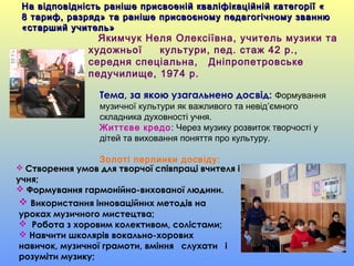 Тема, за якою узагальнено досвід: Формування
музичної культури як важливого та невід’ємного
складника духовності учня.
Життєве кредо: Через музику розвиток творчості у
дітей та виховання поняття про культуру.
Золоті перлинки досвіду:
 Використання інноваційних методів на
уроках музичного мистецтва;
 Робота з хоровим колективом, солістами;
 Навчити школярів вокально-хорових
навичок, музичної грамоти, вміння слухати і
розуміти музику;
 Створення умов для творчої співпраці вчителя і
учня;
 Формування гармонійно-вихованої людини.
На відповідність раніше присвоеній кваліфікаційній категорії «На відповідність раніше присвоеній кваліфікаційній категорії «
8 тариф, разряд» та раніше присвоєному педагогічному званню8 тариф, разряд» та раніше присвоєному педагогічному званню
«старший учитель»«старший учитель»
Якимчук Неля Олексіївна, учитель музики та
художньої культури, пед. стаж 42 р.,
середня спеціальна, Дніпропетровське
педучилище, 1974 р.
 