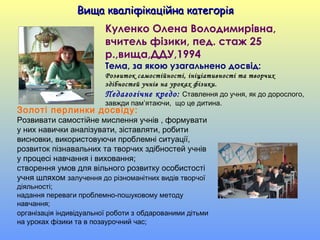 Вища кваліфікаційна категоріяВища кваліфікаційна категорія
Куленко Олена Володимирівна,
вчитель фізики, пед. стаж 25
р.,вища,ДДУ,1994
Тема, за якою узагальнено досвід:
Розвиток самостійності, ініціативності та творчих
здібностей учнів на уроках фізики.
Педагогічне кредо: Ставлення до учня, як до дорослого,
завжди пам’ятаючи, що це дитина.
Золоті перлинки досвіду:
Розвивати самостійне мислення учнів , формувати
у них навички аналізувати, зіставляти, робити
висновки, використовуючи проблемні ситуації,
розвиток пізнавальних та творчих здібностей учнів
у процесі навчання і виховання;
створення умов для вільного розвитку особистості
учня шляхом залучення до різноманітних видів творчої
діяльності;
надання переваги проблемно-пошуковому методу
навчання;
організація індивідуальної роботи з обдарованими дітьми
на уроках фізики та в позаурочний час;
 