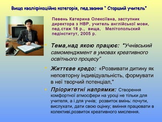 Певень Катерина Олексіївна, заступник
директора з НВР, учитель англійської мови,
пед.стаж 18 р., вища, Мелітопольский
педінститут, 2005 р.
• Тема,над якою працює:Тема,над якою працює: ““УчнівськийУчнівський
самоменджмент в умовах креативногосамоменджмент в умовах креативного
освітнього процесу”освітнього процесу”
• Життєве кредо:Життєве кредо: «Розвивати дитину як«Розвивати дитину як
неповторну індивідуальність, формуватинеповторну індивідуальність, формувати
в неї творчий потенціал,"в неї творчий потенціал,"
• Пріоритетні напрямки:Пріоритетні напрямки: Створення
комфортної атмосфери на уроці не тільки для
учителя, а і для учнів; розвиток вмінь: почути,
вислухати, дати свою оцінку; вміння працювати в
колективі,розвиток креативного мислення.
Вища кваліфікаційна категорія, пед.звання “ Старший учитель”Вища кваліфікаційна категорія, пед.звання “ Старший учитель”
 