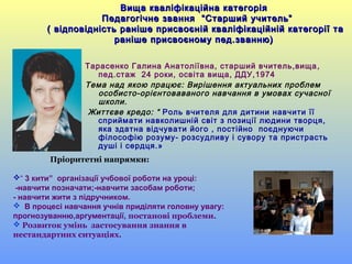 Тарасенко Галина Анатоліївна, старший вчитель,вища,
пед.стаж 24 роки, освіта вища, ДДУ,1974
Тема над якою працює: Вирішення актуальних проблем
особисто-орієнтоваваного навчання в умовах сучасної
школи.
Життєве кредо: “ Роль вчителя для дитини навчити її
сприймати навколишній світ з позиції людини творця,
яка здатна відчувати його , постійно поєднуючи
філософію розуму- розсудливу і сувору та пристрасть
душі і сердця.»
Пріоритетні напрямки:
“ 3 кити” організації учбової роботи на уроці:
-навчити позначати;-навчити засобам роботи;
- навчити жити з підручником.
 В процесі навчання учнів приділяти головну увагу:
прогнозуванню,аргументації, постанові проблеми.
 Розвиток умінь застосування знання в
нестандартних ситуаціях.
Вища кваліфікаційна категоріяВища кваліфікаційна категорія
Педагогічне звання “Старший учитель”Педагогічне звання “Старший учитель”
( відповідність раніше присвоєній кваліфікаційній категорії та( відповідність раніше присвоєній кваліфікаційній категорії та
раніше присвоєному пед.званню)раніше присвоєному пед.званню)
 