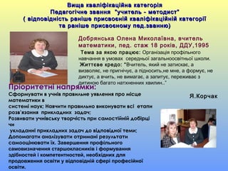 Пріоритетні напрямки:
Сформувати в учнів правильне уявлення про місце
математики в
системі наук; Навчити правильно виконувати всі етапи
розв’язання прикладних задач;
Розвивати учнівську творчість при самостійній добірці
чи
укладанні прикладних задач до відповідної теми;
Допомагати аналізувати отримані результати
самооцінювати їх. Завершення профільного
самовизначення старшокласників і формування
здібностей і компетентностей, необхідних для
продовження освіти у відповідній сфері професійної
освіти.
Добрянська Олена Миколаївна, вчитель
математики, пед. стаж 18 років, ДДУ,1995
Тема за якою працює: Організація профільного
навчання в умовах середньої загальноосвітньої школи.
Життєве кредо: “Вчитель, який не затискає, а
визволяє, не пригнічує, а підносить,не мне, а формує, не
диктує, а вчить, не вимагає, а запитує, переживає з
дитиною багато натхненних хвилин..”
Я.Корчак
Вища кваліфікаційна категоріяВища кваліфікаційна категорія
Педагогічне звання “учитель - методист”Педагогічне звання “учитель - методист”
( відповідність раніше присвоєній кваліфікаційній категорії( відповідність раніше присвоєній кваліфікаційній категорії
та раніше присвоєному пед.званню)та раніше присвоєному пед.званню)
 