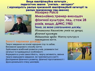Назарко Раїса
Миколаївна,тренер-викладач
фізичної культури, пед. стаж 28
років, вища, ДІФІС,1983
Тема, за якою узагальнено досвід:
Пізнавальна діяльність учнів на уроках
фізичної культури
Педагогічне кредо: Фізичну культуру в
повсякденне життя.
Вища кваліфікаційна категорія ,Вища кваліфікаційна категорія ,
педагогічне звання “учитель - методист”педагогічне звання “учитель - методист”
( відповідність раніше присвоєній кваліфікаційній категорії та( відповідність раніше присвоєній кваліфікаційній категорії та
раніше присвоєному пед.званню)раніше присвоєному пед.званню)
Золоті перлинки досвіду :
Творчі завдання на основі народних ігор та забав;
Виховання здорового способу життя;
Здійснювати всебічний розвиток учнів, розвивати їхні
загальні та індивідуальні особливості;
Формувати в учнів самостійність, творчу активність, вміння
творчо вирішувати завдання, які трапляються в житті;
Дослідження фізичного розвитку, фізичної підготовленості і
функ­ціонального стану школярів;
 