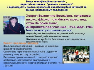 Вища кваліфікаційна категорія ,Вища кваліфікаційна категорія ,
педагогічне звання “учитель - методист”педагогічне звання “учитель - методист”
( відповідність раніше присвоєній кваліфікаційній категорії та( відповідність раніше присвоєній кваліфікаційній категорії та
раніше присвоєному пед.званню)раніше присвоєному пед.званню)
Ховрич Валентина Василівна, початкова
школа, філолог, англійська мова, пед.
стаж 36 років,вища,
Дніпропетр.пед.училище, 1976, ДДУ, 1983
Тема, за якою узагальнено досвід:
Впровадження інноваційних технологій щодо розвитку
самостійності учнів початкових класів.
Педагогічне кредо: Не буде вогника у вас – вам ніколи не
запалити його в інших.
Золоті перлинки досвіду:
Зробити процес навчання , наскільки це можливо ,
цікавим та раціональним ;
Самостійне перенесення знань і умінь . здобутих
учнями у нову життєву ситуацію;
Виховання і розвиток вільної , творчої, здорової
особистості, здатної легко адаптуватися у
навколишньому світі; Творча співпраця вчителя, учнів
, батьків;
 