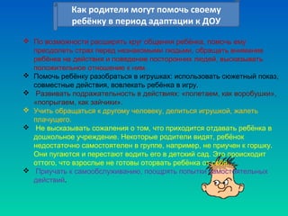 Как родители могут помочь своему
ребёнку в период адаптации к ДОУ
Как родители могут помочь своему
ребёнку в период адаптации к ДОУ
 По возможности расширять круг общения ребёнка, помочь ему
преодолеть страх перед незнакомыми людьми, обращать внимание
ребёнка на действия и поведение посторонних людей, высказывать
положительное отношение к ним.
 Помочь ребёнку разобраться в игрушках: использовать сюжетный показ,
совместные действия, вовлекать ребёнка в игру.
 Развивать подражательность в действиях: «полетаем, как воробушки»,
«попрыгаем, как зайчики».
 Учить обращаться к другому человеку, делиться игрушкой, жалеть
плачущего.
 Не высказывать сожаления о том, что приходится отдавать ребёнка в
дошкольное учреждение. Некоторые родители видят, ребёнок
недостаточно самостоятелен в группе, например, не приучен к горшку.
Они пугаются и перестают водить его в детский сад. Это происходит
оттого, что взрослые не готовы оторвать ребёнка от себя.
 Приучать к самообслуживанию, поощрять попытки самостоятельных
действий.
 