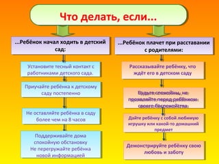 Что делать, если...Что делать, если...
...Ребёнок начал ходить в детский
сад:
...Ребёнок начал ходить в детский
сад:
Установите тесный контакт с
работниками детского сада.
Установите тесный контакт с
работниками детского сада.
Приучайте ребёнка к детскому
саду постепенно
Приучайте ребёнка к детскому
саду постепенно
Не оставляйте ребёнка в саду
более чем на 8 часов
Не оставляйте ребёнка в саду
более чем на 8 часов Дайте ребёнку с собой любимую
игрушку или какой-то домашний
предмет
Дайте ребёнку с собой любимую
игрушку или какой-то домашний
предмет
Рассказывайте ребёнку, что
ждёт его в детском саду
Будьте спокойны, не
проявляйте перед ребёнком
своего беспокойства
Рассказывайте ребёнку, что
ждёт его в детском саду
Будьте спокойны, не
проявляйте перед ребёнком
своего беспокойства
...Ребёнок плачет при расставании
с родителями:
...Ребёнок плачет при расставании
с родителями:
Поддерживайте дома
спокойную обстановку
Не перегружайте ребёнка
новой информацией
Поддерживайте дома
спокойную обстановку
Не перегружайте ребёнка
новой информацией
Демонстрируйте ребёнку свою
любовь и заботу
Демонстрируйте ребёнку свою
любовь и заботу
 