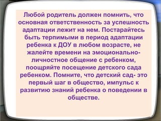 Любой родитель должен помнить, что
основная ответственность за успешность
адаптации лежит на нем. Постарайтесь
быть терпимыми в период адаптации
ребенка к ДОУ в любом возрасте, не
жалейте времени на эмоционально-
личностное общение с ребенком,
поощряйте посещение детского сада
ребенком. Помните, что детский сад- это
первый шаг в общество, импульс к
развитию знаний ребенка о поведении в
обществе.
 