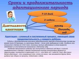 Адаптация – сложный и постепенный процесс, имеющий свою
продолжительность у каждого ребёнка.
Судить о действительном окончании адаптационного периода в большинстве случаев мы
можем после 4-6 месяцев, а у некоторых детей – после года пребывания в саду. Особенно это
относится к детям от 2 до 3 лет, поскольку частые заболевания в этом возрасте
замедляют их окончательное привыкание к детскому саду.
Наиболее эмоционально уязвимы при поступлении в детский сад дети с сильной
привязанностью к матери и малым социальным опытом (отсутствие общения со
сверстниками, контактов со взрослыми и т.п.) – это дети от 1 года до 3 лет. Для таких
детей адаптация – это изнуряющий плач, отказ от всего, чем занимаются другие дети,
рыдания при сборах на прогулку, подготовке к обеду.
7-10 дней
2 недели
месяц
Полгода,
год
 