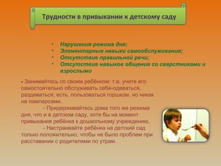 Трудности в привыкании к детскому саду
• Нарушения режима дня;
• Элементарные навыки самообслуживания;
• Отсутствие правильной речи;
• Отсутствие навыков общения со сверстниками и
взрослыми
- Занимайтесь со своим ребёнком: т.е. учите его
самостоятельно обслуживать себя-одеваться,
раздеваться, есть, пользоваться горшком, но никак
не памперсами.
- Придерживайтесь дома того же режима
дня, что и в детском саду, хотя бы на момент
привыкания ребёнка к дошкольному учреждению.
- Настраивайте ребёнка на детский сад
только положительно, чтобы не было проблем при
расставании с родителями по утрам.
 