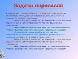 - Занимайтесь со своим ребёнком: т.е. учите его самостоятельно
обслуживать себя-одеваться, раздеваться, есть, пользоваться
горшком, но никак не памперсами.
- Придерживайтесь дома того же режима дня, что и в детском
саду, хотя бы на момент привыкания ребёнка к дошкольному
учреждению.
- Настраивайте ребёнка на детский сад только положительно,
чтобы не было проблем при расставании с родителями по утрам.
- Занимайтесь со своим ребёнком: т.е. учите его
самостоятельно обслуживать себя-одеваться, раздеваться, есть,
пользоваться горшком, но никак не памперсами.
- Придерживайтесь дома того же режима дня, что и в детском
саду, хотя бы на момент привыкания ребёнка к дошкольному
учреждению.
- Настраивайте ребёнка на детский сад только положительно,
чтобы не было проблем при расставании с родителями по утрам.
 