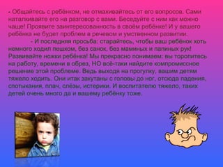 - Общайтесь с ребёнком, не отмахивайтесь от его вопросов. Сами
наталкивайте его на разговор с вами. Беседуйте с ним как можно
чаще! Проявите заинтересованность в своём ребёнке! И у вашего
ребёнка не будет проблем в речевом и умственном развитии.
- И последняя просьба: старайтесь, чтобы ваш ребёнок хоть
немного ходил пешком, без санок, без маминых и папиных рук!
Развивайте ножки ребёнка! Мы прекрасно понимаем: вы торопитесь
на работу, времени в обрез, НО всё-таки найдите компромиссное
решение этой проблеме. Ведь выходя на прогулку, вашим детям
тяжело ходить. Они итак закутаны с головы до ног, отсюда падения,
спотыкания, плач, слёзы, истерики. И воспитателю тяжело, таких
детей очень много да и вашему ребёнку тоже.
 