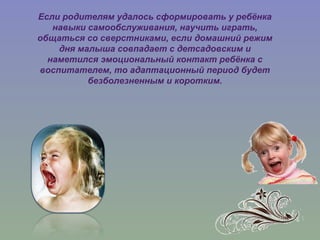 Если родителям удалось сформировать у ребёнка
навыки самообслуживания, научить играть,
общаться со сверстниками, если домашний режим
дня малыша совпадает с детсадовским и
наметился эмоциональный контакт ребёнка с
воспитателем, то адаптационный период будет
безболезненным и коротким.
 