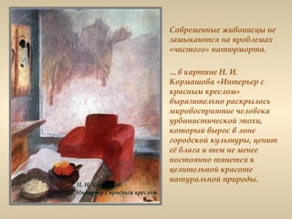Современные живописцы не
замыкаются на проблемах
«чистого» натюрморта.
…в картине Н. И.
Кормашова «Интерьер с
красным креслом»
выразительно раскрылось
мировосприятие человека
урбанистической эпохи,
который вырос в лоне
городской культуры, ценит
её блага и тем не менее
постоянно тянется к
целительной красоте
натуральной природы.
 
