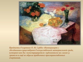 Предметы в картине О. И. Субби «Натюрморт с
гвоздиками»существуют в искусственной материальной среде,
которая как бы «конструируется» художником на глазах у
зрителя и ещё не обрела привычных пространственных
очертаний.
 